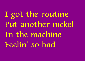 I got the routine
Put another nickel

In the machine
Feelin' so bad