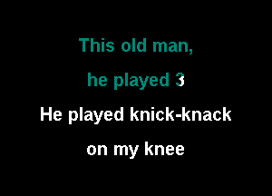 This old man,

he played 3

He played knick-knack

on my knee