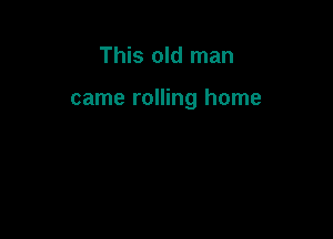 This old man

came rolling home