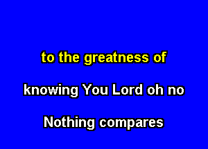 to the greatness of

knowing You Lord oh no

Nothing compares