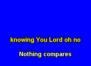 knowing You Lord oh no

Nothing compares