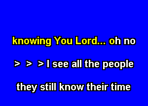 knowing You Lord... oh no

I see all the people

they still know their time