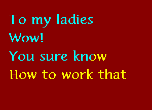 To my ladies
Wow!

You sure know
How to work that