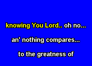 knowing You Lord.. oh no...

an' nothing compares...

to the greatness of