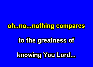 oh..no...nothing compares

to the greatness of

knowing You Lord...