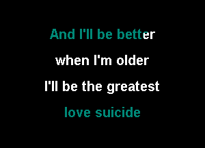 And I'll be better

when I'm older

I'll be the greatest

love suicide