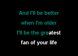 And I'll be better

when I'm older

I'll be the greatest

fan of your life