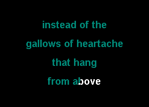 instead of the

gallows of heartache

that hang

from above