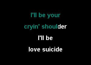 I'll be your

cryin' shoulder
I'll he

love suicide