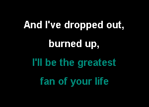 And I've dropped out,

burned up,

I'll be the greatest

fan of your life