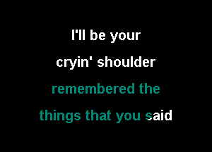I'll be your
cryin' shoulder

remembered the

things that you said