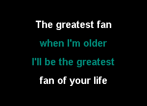 The greatest fan

when I'm older

I'll be the greatest

fan of your life