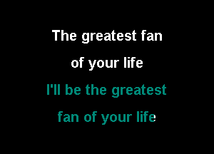 The greatest fan

of your life

I'll be the greatest

fan of your life