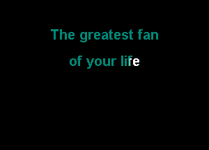 The greatest fan

of your life