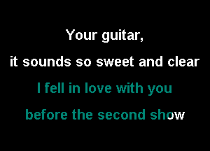 Your guitar,

it sounds so sweet and clear

I fell in love with you

before the second show