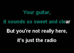 Your guitar,

it sounds so sweet and clear

But you're not really here,

it's just the radio