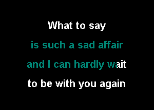 What to say

is such a sad affair

and I can hardly wait

to be with you again