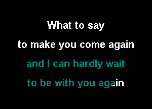 What to say

to make you come again

and I can hardly wait

to be with you again