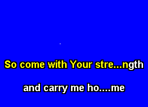 So come with Your stre...ngth

and carry me ho....me