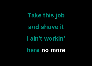 Take this job

and shove it
I ain't workin'

here no more