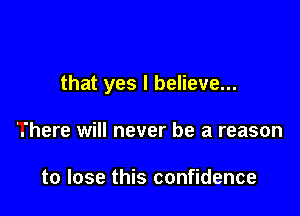 that yes I believe...

'.'here will never be a reason

to lose this confidence