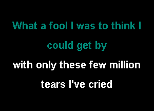 What a fool I was to think I

could get by

with only these few million

tears I've cried