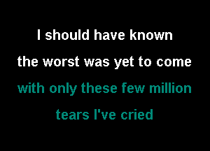 I should have known

the worst was yet to come

with only these few million

tears I've cried