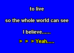 to live

so the whole world can see

lbeHeve ......

t) 3' Yeah .....