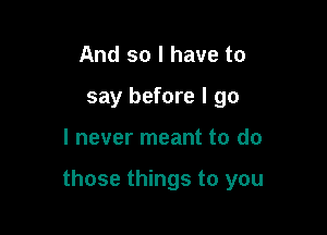 And so I have to
say before I go

I never meant to do

those things to you