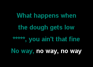 What happens when
the dough gets low

M, you ain't that fine

No way, no way, no way