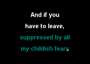 And if you

have to leave,
suppressed by all

my childish fears
