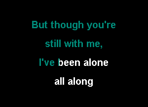 But though you're

still with me,
I've been alone

all along