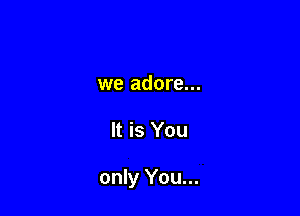 we adore...

It is You

only You...