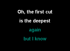 Oh, the first cut

is the deepest

again

but I know