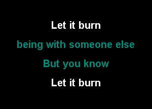 Let it burn

being with someone else

But you know
Let it burn
