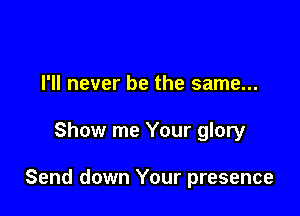I'll never be the same...

Show me Your glory

Send down Your presence