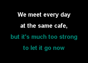 We meet every day

at the same cafe,

but it's much too strong

to let it go now