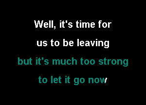 Well, it's time for

us to be leaving

but it's much too strong

to let it go now