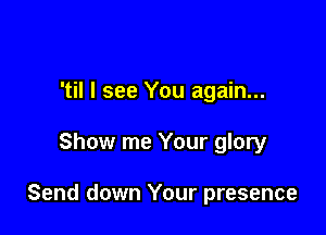 'til I see You again...

Show me Your glory

Send down Your presence