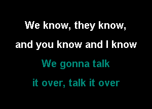 We know, they know,

and you know and I know
We gonna talk

it over, talk it over