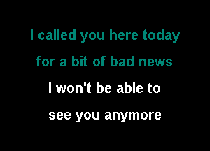 I called you here today

for a bit of bad news
lwon't be able to

see you anymore