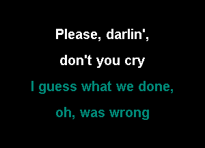 Please, darlin',
don't you cry

I guess what we done,

oh, was wrong