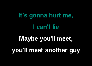 It's gonna hurt me,
I can't lie

Maybe you'll meet,

you'll meet another guy