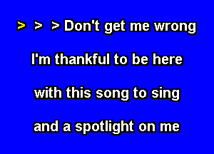 .5 t. Don't get me wrong
I'm thankful to be here

with this song to sing

and a spotlight on me