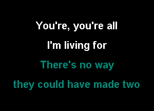 You're, you're all

I'm living for

There's no way

they could have made two