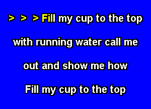 ? '9 r Fill my cup to the top
with running water call me

out and show me how

Fill my cup to the top