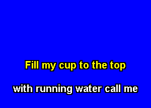 Fill my cup to the top

with running water call me