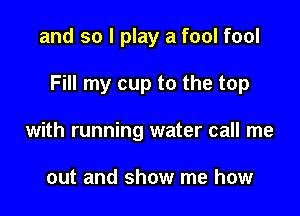 and so I play a fool fool

Fill my cup to the top

with running water call me

out and show me how