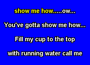show me how ..... ow...

You've gotta show me how...

Fill my cup to the top

with running water call me