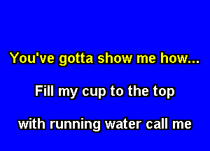 You've gotta show me how...

Fill my cup to the top

with running water call me